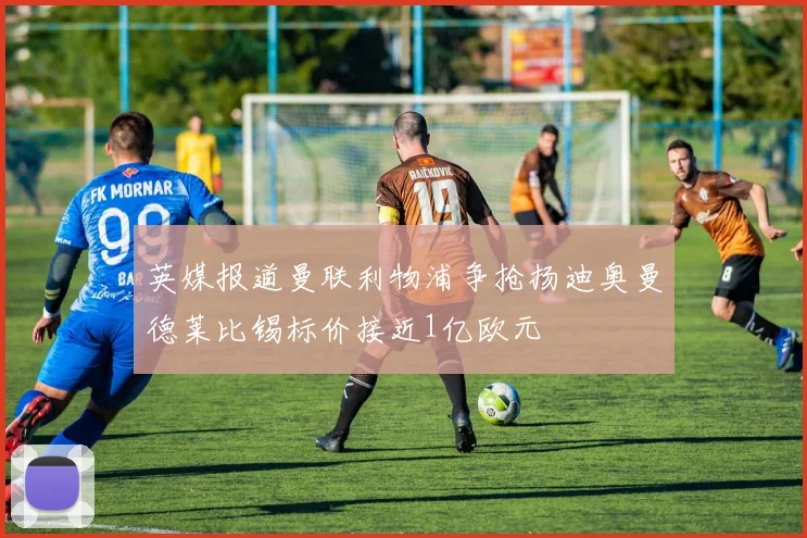 英媒报道曼联利物浦争抢扬迪奥曼德莱比锡标价接近1亿欧元