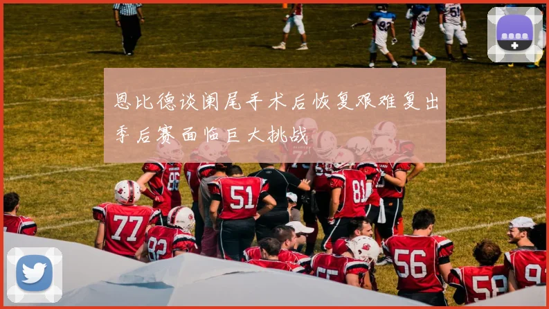 恩比德谈阑尾手术后恢复艰难复出季后赛面临巨大挑战