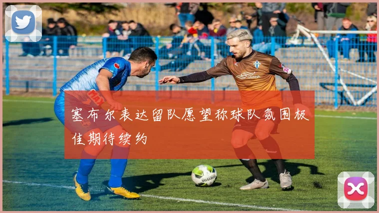 塞布尔表达留队愿望称球队氛围极佳期待续约