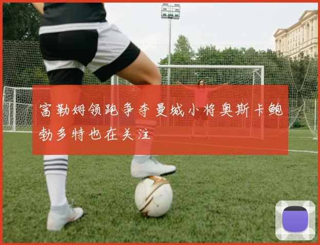 富勒姆领跑争夺曼城小将奥斯卡鲍勃多特也在关注
