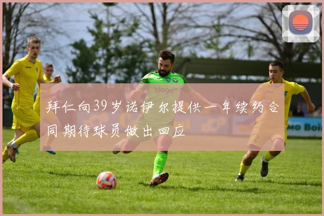 拜仁向39岁诺伊尔提供一年续约合同期待球员做出回应