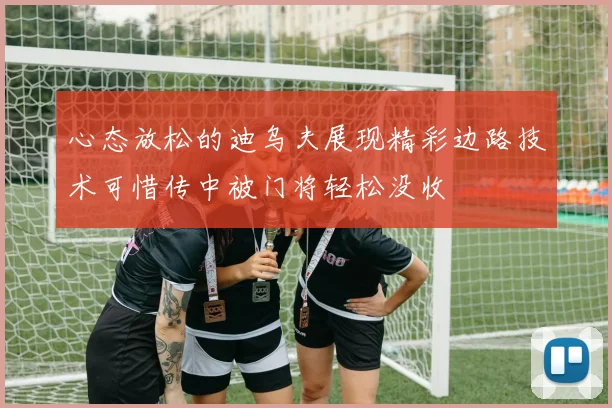 心态放松的迪乌夫展现精彩边路技术可惜传中被门将轻松没收