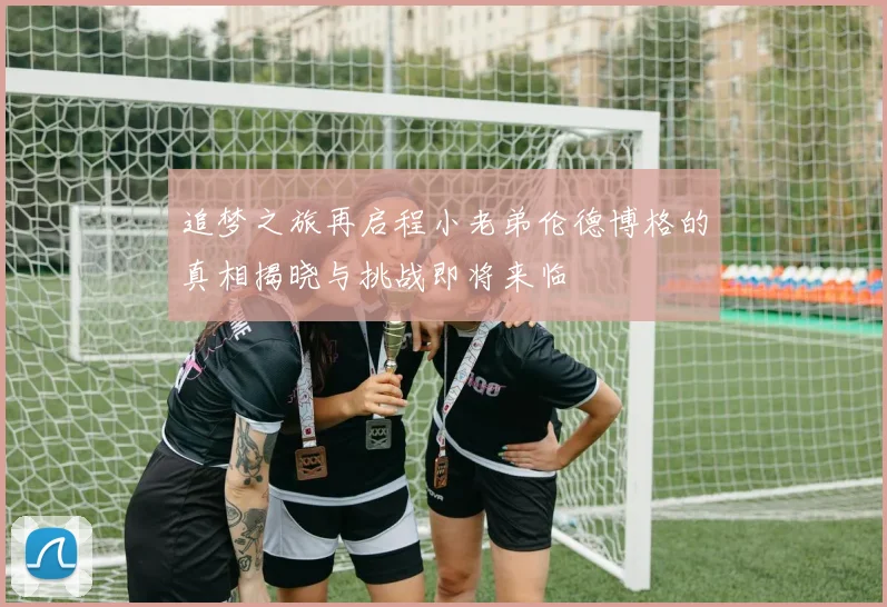 追梦之旅再启程小老弟伦德博格的真相揭晓与挑战即将来临