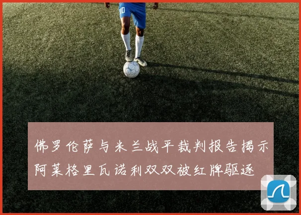 佛罗伦萨与米兰战平裁判报告揭示阿莱格里瓦诺利双双被红牌驱逐