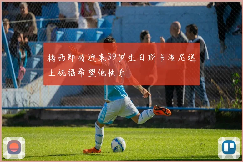 梅西即将迎来39岁生日斯卡洛尼送上祝福希望他快乐