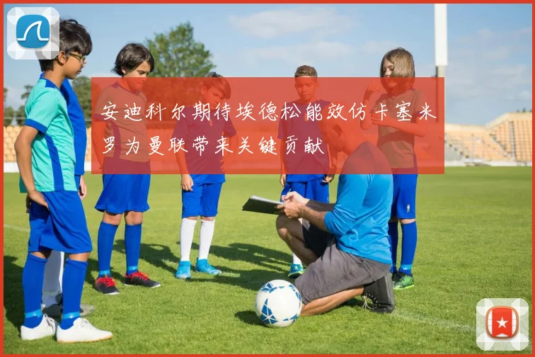 安迪科尔期待埃德松能效仿卡塞米罗为曼联带来关键贡献