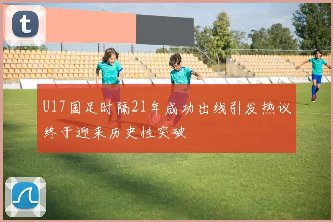 U17国足时隔21年成功出线引发热议终于迎来历史性突破