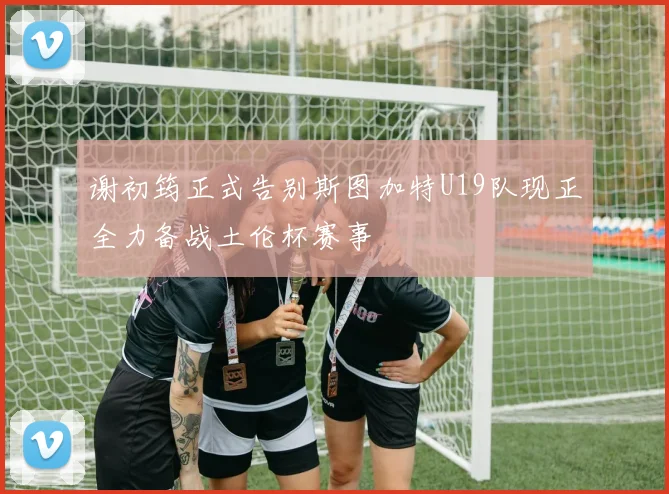 谢初筠正式告别斯图加特U19队现正全力备战土伦杯赛事