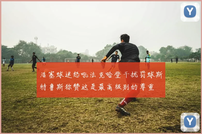 活塞球迷怒吼法克哈登干扰罚球斯特鲁斯称赞这是最高级别的尊重