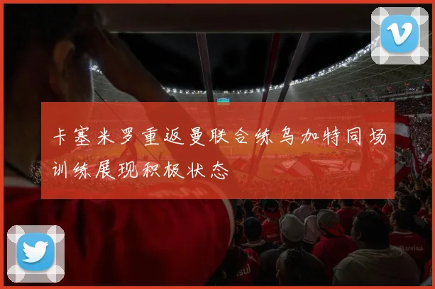 卡塞米罗重返曼联合练乌加特同场训练展现积极状态