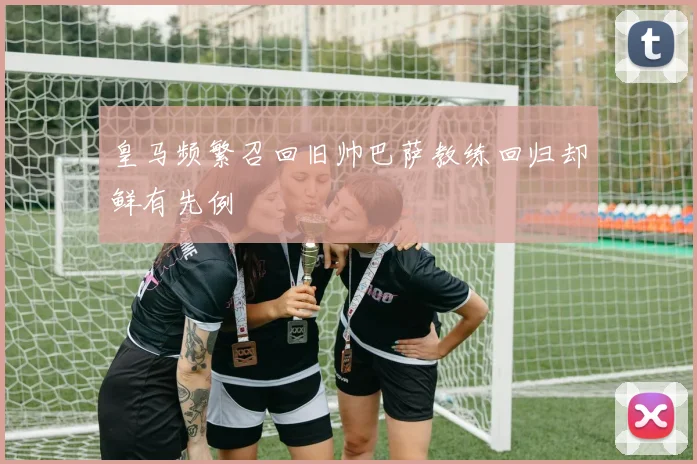 皇马频繁召回旧帅巴萨教练回归却鲜有先例