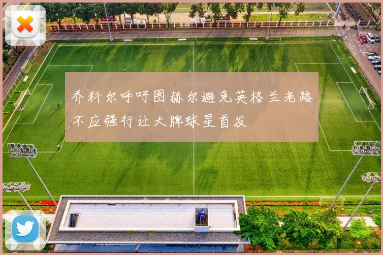 乔科尔呼吁图赫尔避免英格兰老路不应强行让大牌球星首发