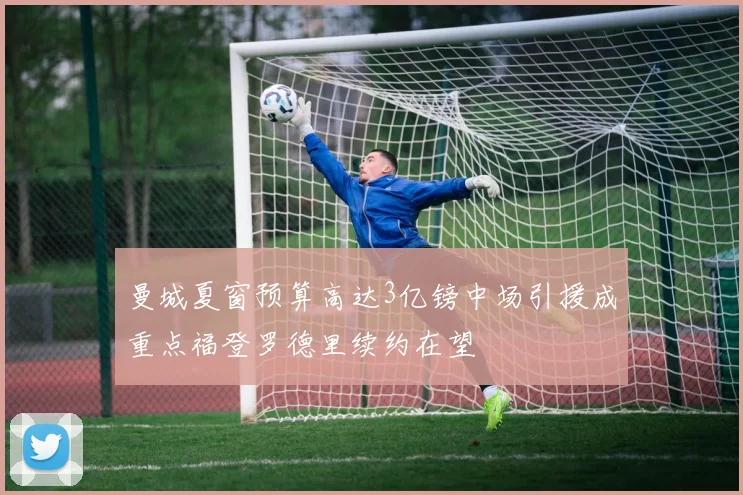曼城夏窗预算高达3亿镑中场引援成重点福登罗德里续约在望