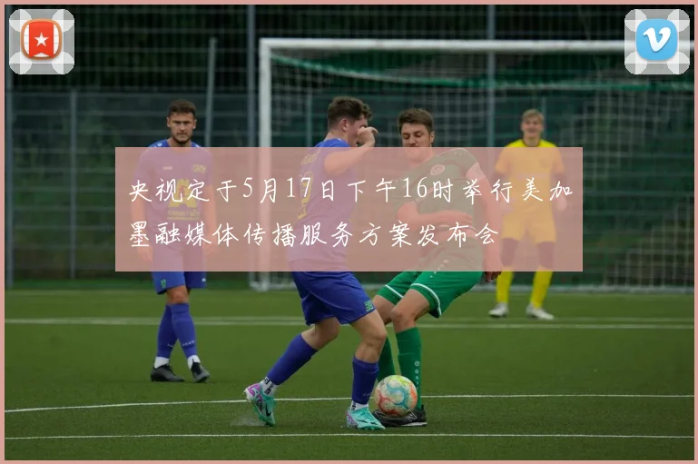 央视定于5月17日下午16时举行美加墨融媒体传播服务方案发布会