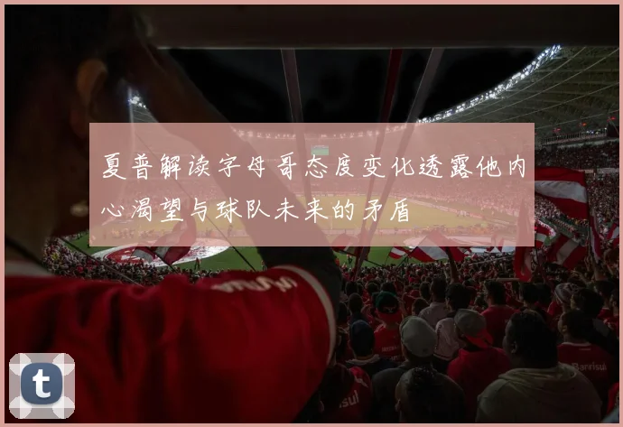 夏普解读字母哥态度变化透露他内心渴望与球队未来的矛盾