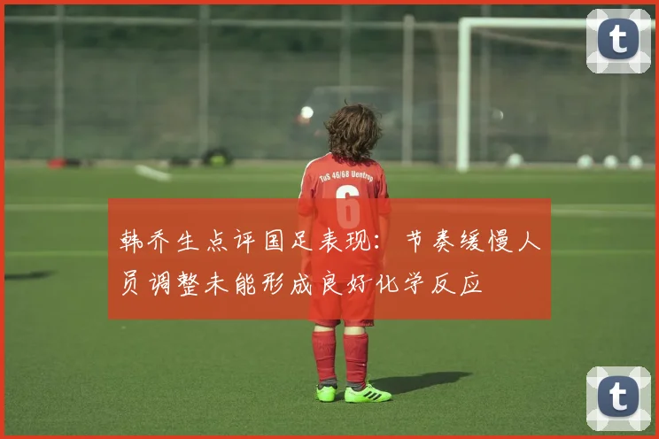 韩乔生点评国足表现：节奏缓慢人员调整未能形成良好化学反应