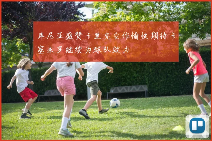 库尼亚盛赞卡里克合作愉快期待卡塞米罗继续为球队效力