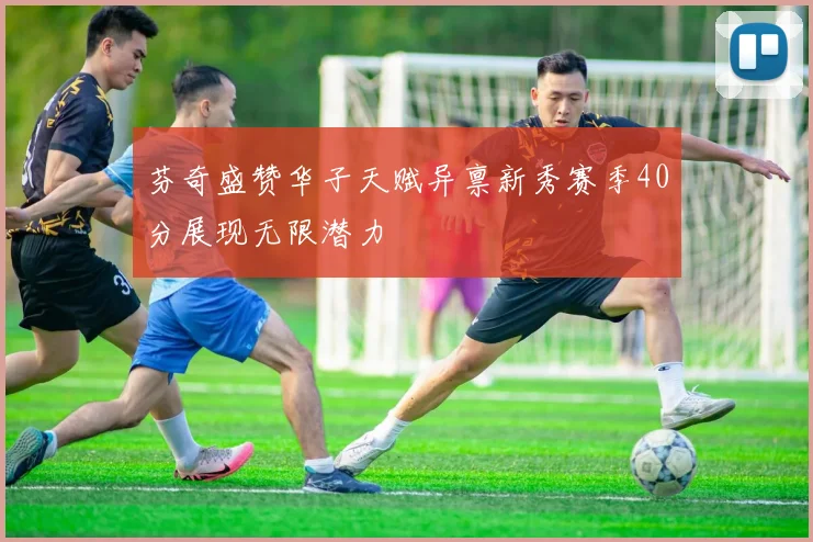 芬奇盛赞华子天赋异禀新秀赛季40分展现无限潜力