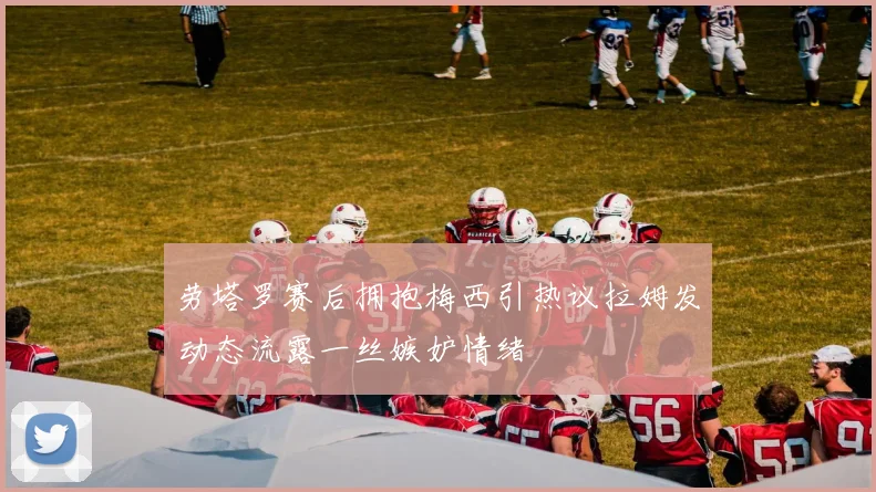 劳塔罗赛后拥抱梅西引热议拉姆发动态流露一丝嫉妒情绪