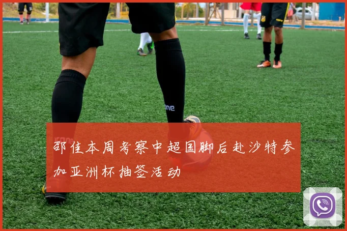 邵佳本周考察中超国脚后赴沙特参加亚洲杯抽签活动