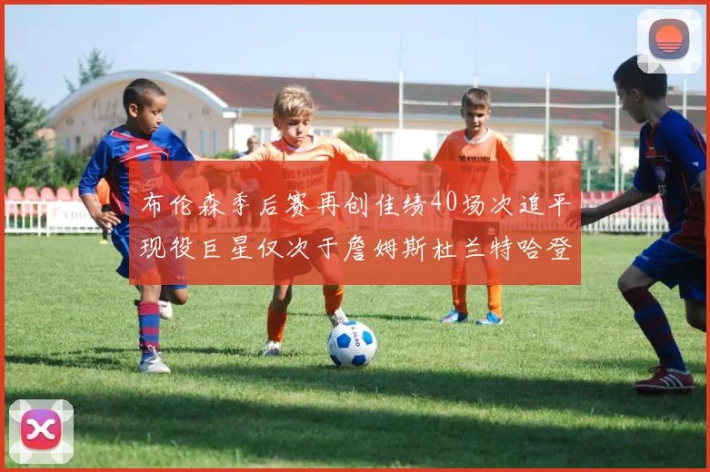 布伦森季后赛再创佳绩40场次追平现役巨星仅次于詹姆斯杜兰特哈登