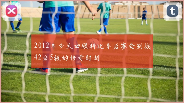 2012年今天回顾科比季后赛告别战42分5板的传奇时刻