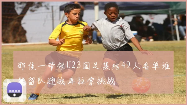 邵佳一带领U23国足集结49人名单谁能留队迎战库拉索挑战