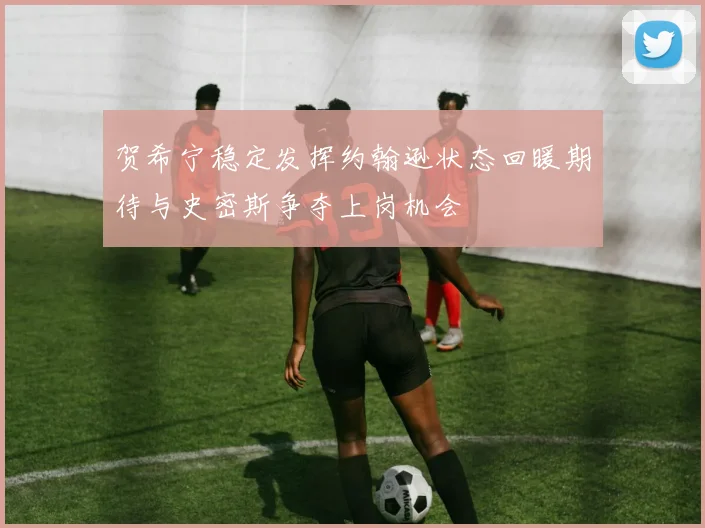 贺希宁稳定发挥约翰逊状态回暖期待与史密斯争夺上岗机会